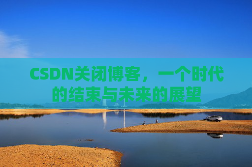 CSDN关闭博客，一个时代的结束与未来的展望